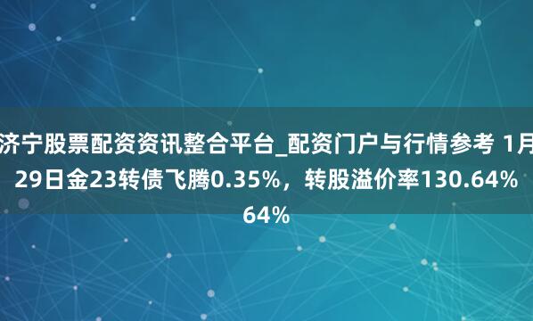 济宁股票配资资讯整合平台_配资门户与行情参考 1月29日金23转债飞腾0.35%，转股溢价率130.64%