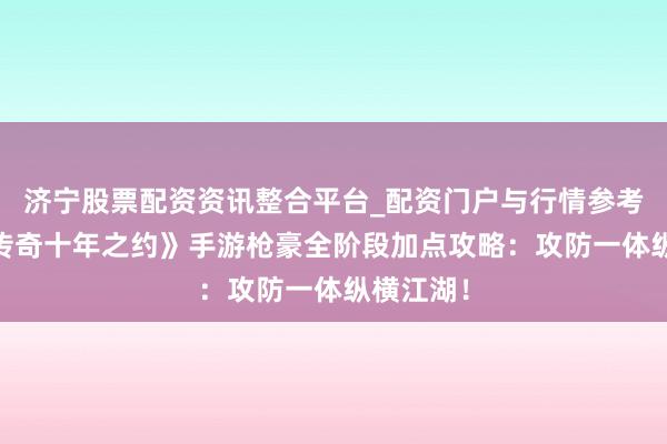 济宁股票配资资讯整合平台_配资门户与行情参考 《武林传奇十年之约》手游枪豪全阶段加点攻略：攻防一体纵横江湖！