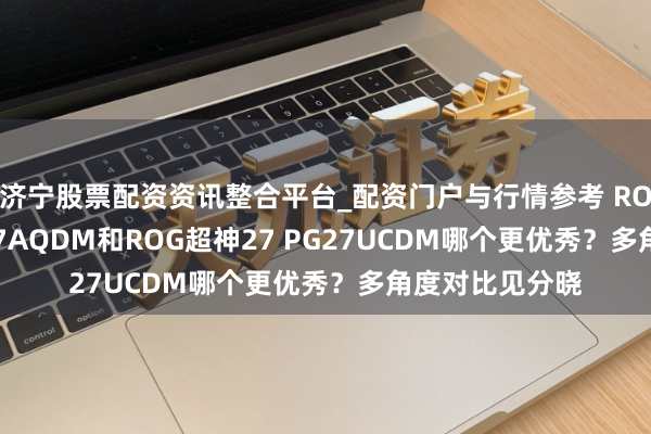 济宁股票配资资讯整合平台_配资门户与行情参考 ROG超杀27 PG27AQDM和ROG超神27 PG27UCDM哪个更优秀？多角度对比见分晓