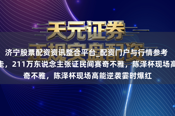 济宁股票配资资讯整合平台_配资门户与行情参考 110万奖金全带走，211万东说念主张证民间赛奇不雅，陈泽杯现场高能逆袭霎时爆红
