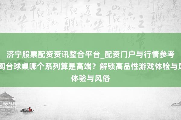济宁股票配资资讯整合平台_配资门户与行情参考 五阆台球桌哪个系列算是高端?解锁高品性游戏体验与风俗