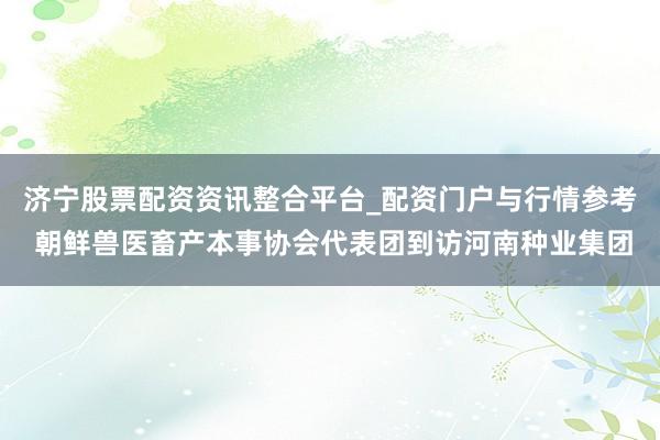 济宁股票配资资讯整合平台_配资门户与行情参考 朝鲜兽医畜产本事协会代表团到访河南种业集团