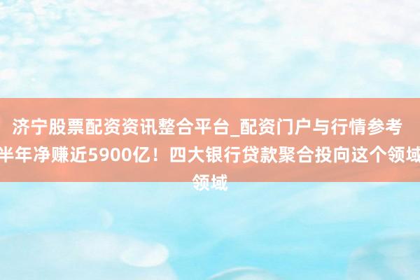 济宁股票配资资讯整合平台_配资门户与行情参考 半年净赚近5900亿！四大银行贷款聚合投向这个领域