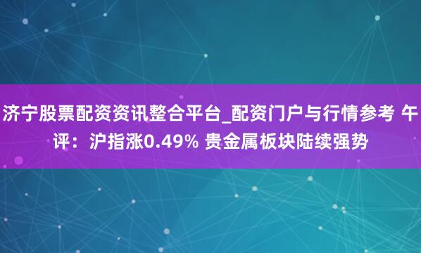 济宁股票配资资讯整合平台_配资门户与行情参考 午评：沪指涨0.49% 贵金属板块陆续强势