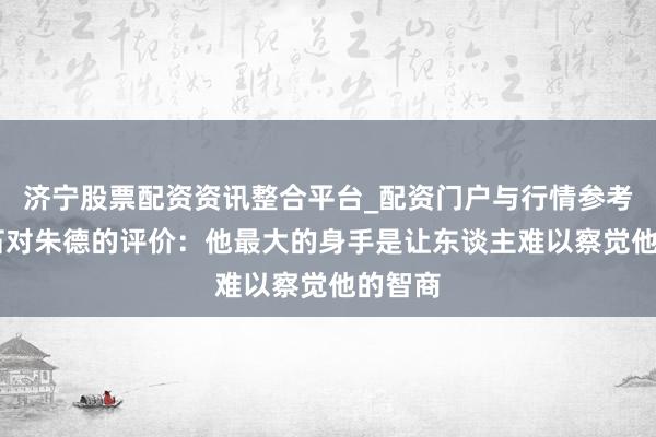 济宁股票配资资讯整合平台_配资门户与行情参考 蒋介石对朱德的评价：他最大的身手是让东谈主难以察觉他的智商