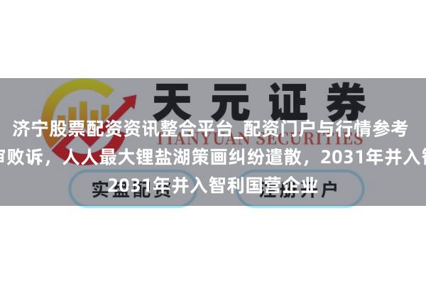 济宁股票配资资讯整合平台_配资门户与行情参考 天皆锂业终审败诉，人人最大锂盐湖策画纠纷遣散，2031年并入智利国营企业