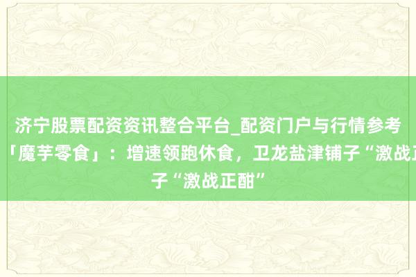 济宁股票配资资讯整合平台_配资门户与行情参考 数读「魔芋零食」：增速领跑休食，卫龙盐津铺子“激战正酣”