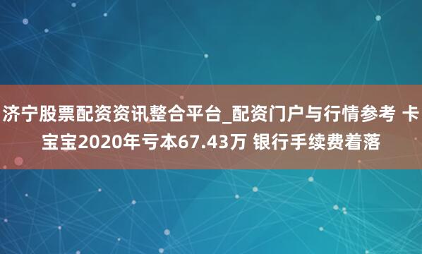 济宁股票配资资讯整合平台_配资门户与行情参考 卡宝宝2020年亏本67.43万 银行手续费着落