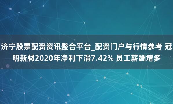济宁股票配资资讯整合平台_配资门户与行情参考 冠明新材2020年净利下滑7.42% 员工薪酬增多