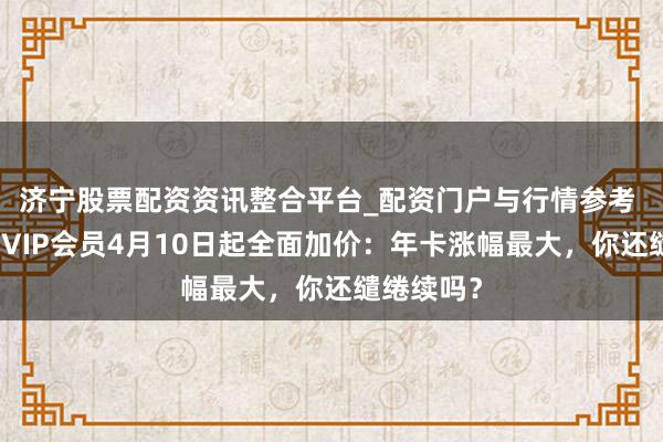 济宁股票配资资讯整合平台_配资门户与行情参考 腾讯视频VIP会员4月10日起全面加价：年卡涨幅最大，你还缱绻续吗？
