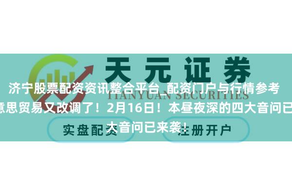 济宁股票配资资讯整合平台_配资门户与行情参考 中好意思贸易又改调了！2月16日！本昼夜深的四大音问已来袭！
