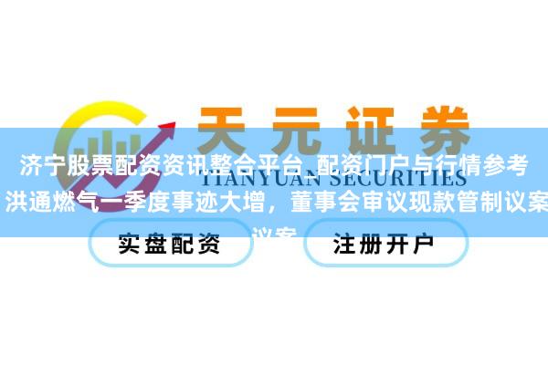 济宁股票配资资讯整合平台_配资门户与行情参考 洪通燃气一季度事迹大增，董事会审议现款管制议案
