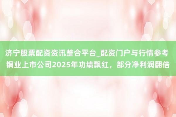 济宁股票配资资讯整合平台_配资门户与行情参考 铜业上市公司2025年功绩飘红，部分净利润翻倍
