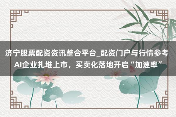 济宁股票配资资讯整合平台_配资门户与行情参考 AI企业扎堆上市，买卖化落地开启“加速率”