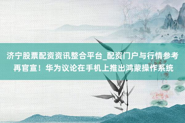 济宁股票配资资讯整合平台_配资门户与行情参考 再官宣！华为议论在手机上推出鸿蒙操作系统