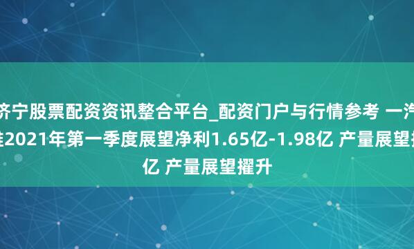 济宁股票配资资讯整合平台_配资门户与行情参考 一汽富维2021年第一季度展望净利1.65亿-1.98亿 产量展望擢升