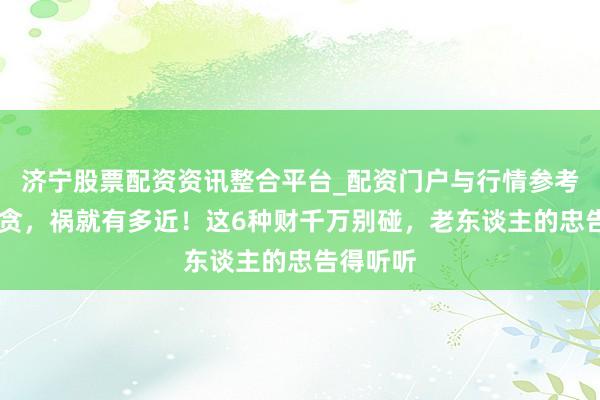 济宁股票配资资讯整合平台_配资门户与行情参考 心有多贪，祸就有多近！这6种财千万别碰，老东谈主的忠告得听听