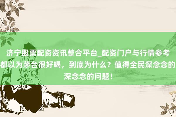 济宁股票配资资讯整合平台_配资门户与行情参考 咱们都以为茅台很好喝，到底为什么？值得全民深念念的问题！