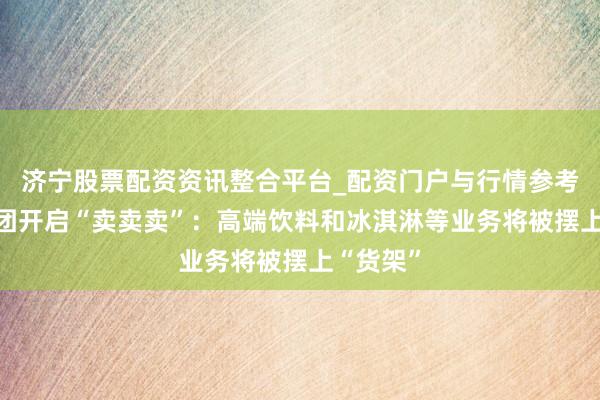 济宁股票配资资讯整合平台_配资门户与行情参考 雀巢集团开启“卖卖卖”：高端饮料和冰淇淋等业务将被摆上“货架”
