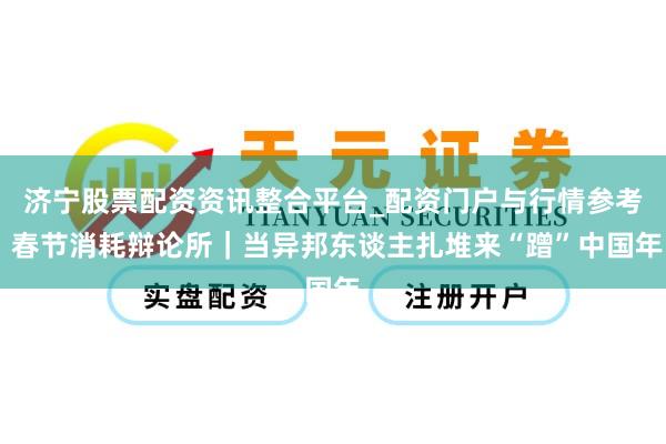 济宁股票配资资讯整合平台_配资门户与行情参考 春节消耗辩论所｜当异邦东谈主扎堆来“蹭”中国年
