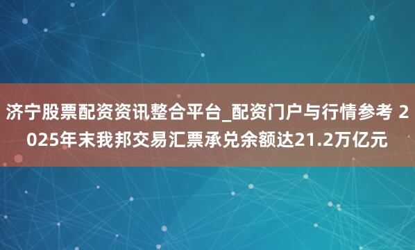 济宁股票配资资讯整合平台_配资门户与行情参考 2025年末我邦交易汇票承兑余额达21.2万亿元