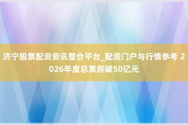 济宁股票配资资讯整合平台_配资门户与行情参考 2026年度总票房破50亿元