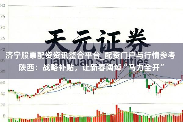 济宁股票配资资讯整合平台_配资门户与行情参考 陕西：战略补贴，让新春阔绰“马力全开”