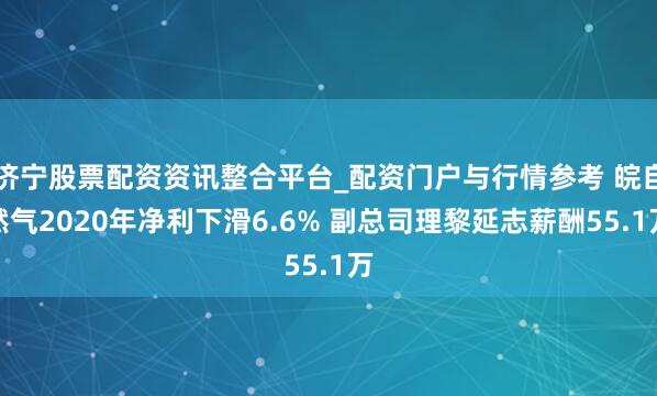 济宁股票配资资讯整合平台_配资门户与行情参考 皖自然气2020年净利下滑6.6% 副总司理黎延志薪酬55.1万
