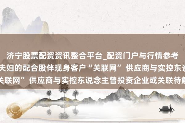 济宁股票配资资讯整合平台_配资门户与行情参考 龙鑫智能：控股推动夫妇的配合股伴现身客户“关联网” 供应商与实控东说念主曾投资企业或关联待解