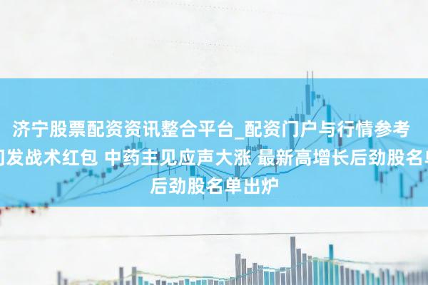 济宁股票配资资讯整合平台_配资门户与行情参考 八部门发战术红包 中药主见应声大涨 最新高增长后劲股名单出炉