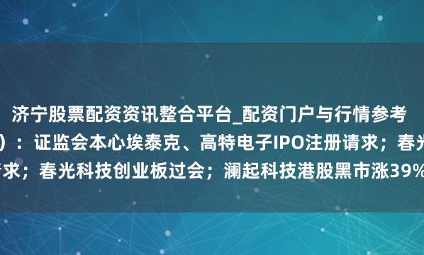 济宁股票配资资讯整合平台_配资门户与行情参考 IPO不雅察日报（2.6）：证监会本心埃泰克、高特电子IPO注册请求；春光科技创业板过会；澜起科技港股黑市涨39%，每手赚4241港元