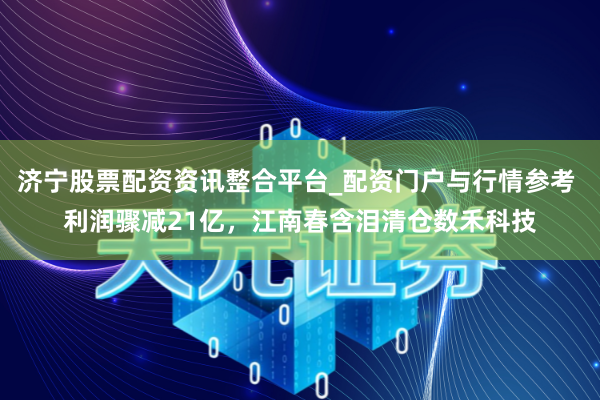 济宁股票配资资讯整合平台_配资门户与行情参考 利润骤减21亿，江南春含泪清仓数禾科技