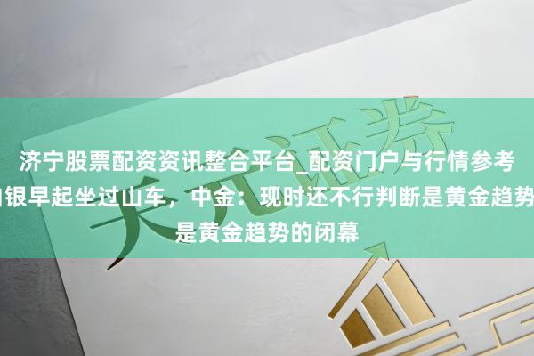济宁股票配资资讯整合平台_配资门户与行情参考 黄金白银早起坐过山车，中金：现时还不行判断是黄金趋势的闭幕