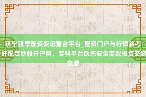 济宁股票配资资讯整合平台_配资门户与行情参考 好配资炒股开户网，专科平台助您安全高效投资交游