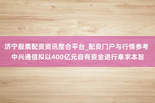 济宁股票配资资讯整合平台_配资门户与行情参考 中兴通信拟以400亿元自有资金进行奉求本旨