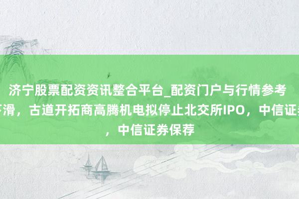 济宁股票配资资讯整合平台_配资门户与行情参考 功绩下滑，古道开拓商高腾机电拟停止北交所IPO，中信证券保荐
