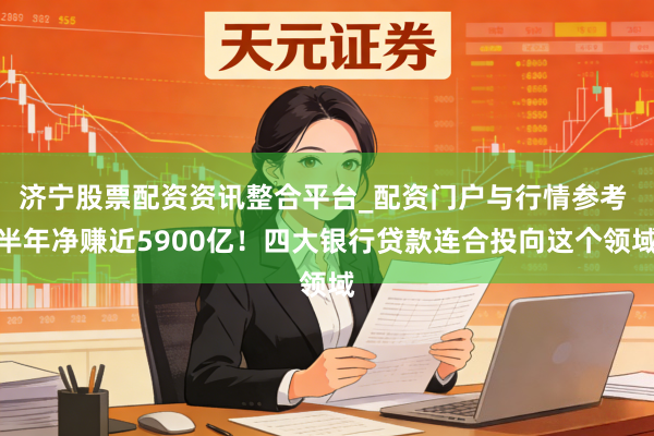 济宁股票配资资讯整合平台_配资门户与行情参考 半年净赚近5900亿！四大银行贷款连合投向这个领域