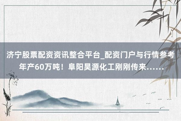 济宁股票配资资讯整合平台_配资门户与行情参考 年产60万吨！阜阳昊源化工刚刚传来……