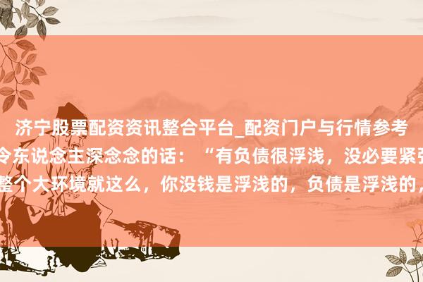 济宁股票配资资讯整合平台_配资门户与行情参考 一位盛名经济学众人令东说念主深念念的话： “有负债很浮浅，没必要紧张。整个大环境就这么，你没钱是浮浅的，负债是浮浅的，致使黑户失信，它都是浮浅的。