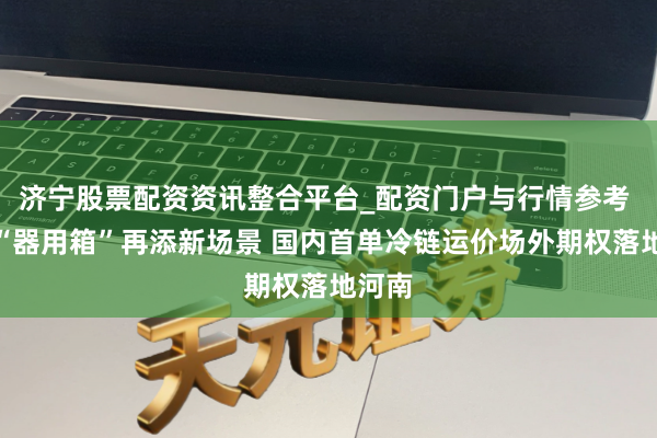 济宁股票配资资讯整合平台_配资门户与行情参考 期货“器用箱”再添新场景 国内首单冷链运价场外期权落地河南