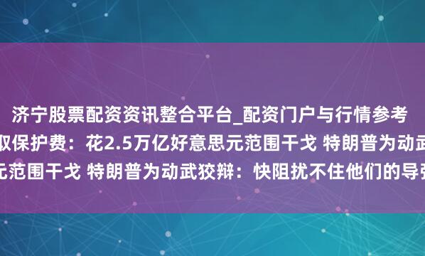 济宁股票配资资讯整合平台_配资门户与行情参考 好意思国被曝向多国提取保护费：花2.5万亿好意思元范围干戈 特朗普为动武狡辩：快阻扰不住他们的导弹了