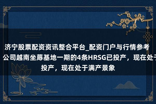 济宁股票配资资讯整合平台_配资门户与行情参考 博盈特焊：公司越南坐蓐基地一期的4条HRSG已投产，现在处于满产景象
