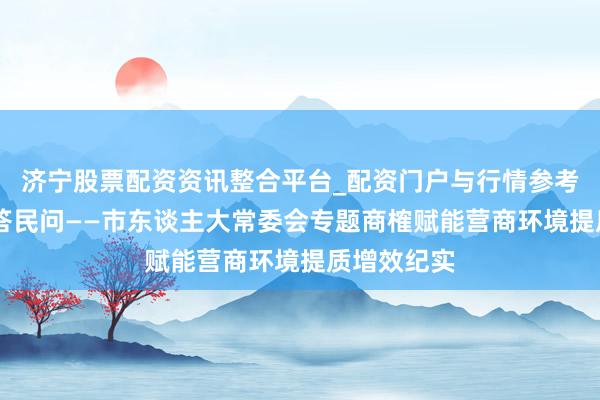 济宁股票配资资讯整合平台_配资门户与行情参考 黄河之畔答民问——市东谈主大常委会专题商榷赋能营商环境提质增效纪实