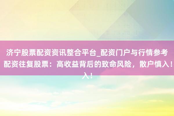 济宁股票配资资讯整合平台_配资门户与行情参考 配资往复股票：高收益背后的致命风险，散户慎入！