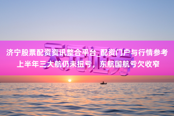 济宁股票配资资讯整合平台_配资门户与行情参考 上半年三大航仍未扭亏，东航国航亏欠收窄