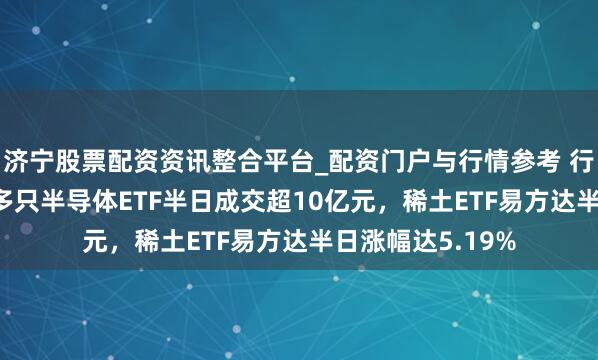 济宁股票配资资讯整合平台_配资门户与行情参考 行业ETF风向标丨多只半导体ETF半日成交超10亿元，稀土ETF易方达半日涨幅达5.19%