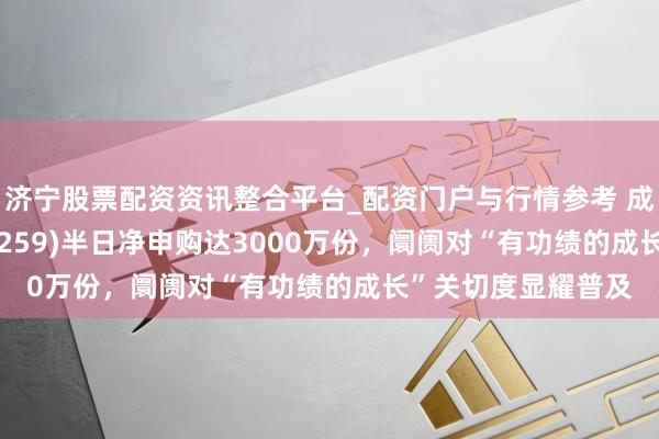 济宁股票配资资讯整合平台_配资门户与行情参考 成长ETF易方达(159259)半日净申购达3000万份，阛阓对“有功绩的成长”关切度显耀普及