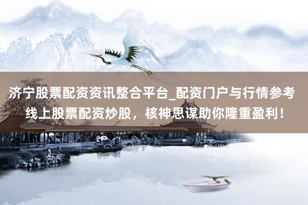 济宁股票配资资讯整合平台_配资门户与行情参考 线上股票配资炒股，核神思谋助你隆重盈利！