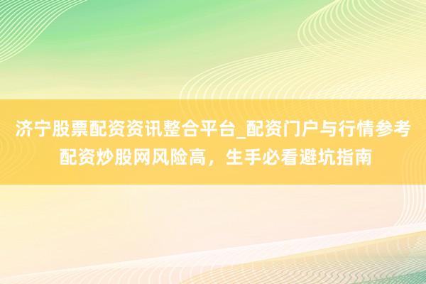 济宁股票配资资讯整合平台_配资门户与行情参考 配资炒股网风险高，生手必看避坑指南