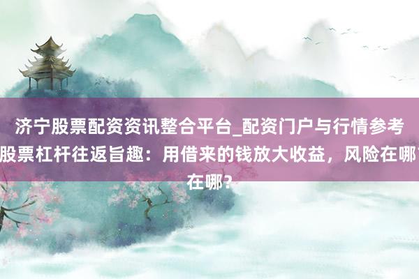 济宁股票配资资讯整合平台_配资门户与行情参考 股票杠杆往返旨趣：用借来的钱放大收益，风险在哪？